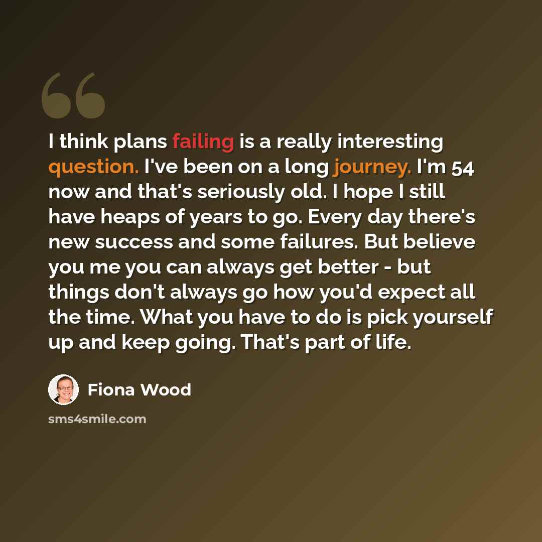 “I think plans failing is a really interesting question. I've been on a long journey. I'm 54 now and that's seriously old. I hope I still have heaps of years to go. Every day there's new success and some failures. But believe you me you can always get better - but things don't always go how you'd…” quote by Fiona Wood