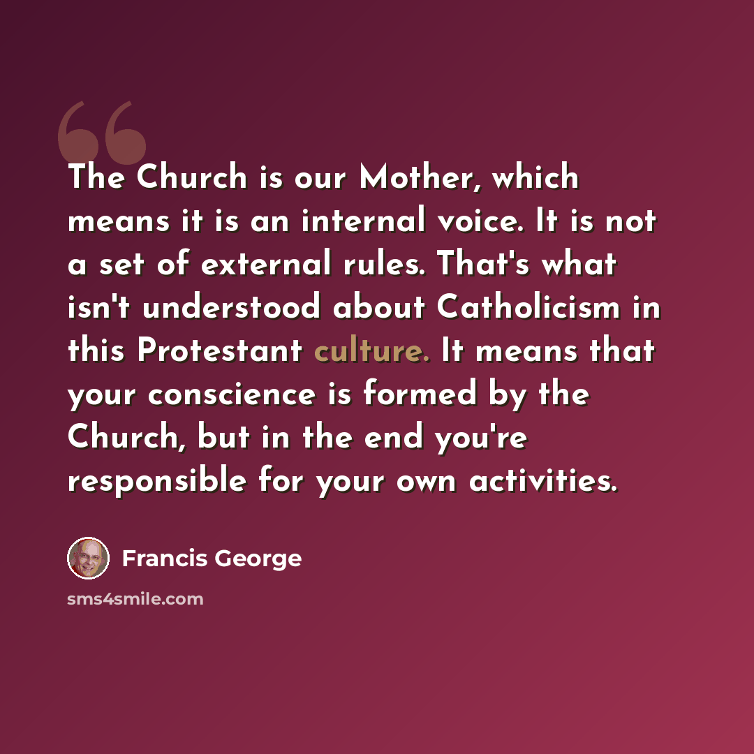 “The Church is our Mother, which means it is an internal voice. It is not a set of external rules. That's what isn't understood about Catholicism in this Protestant culture. It means that your conscience is formed by the Church, but in the end you're responsible for your own activities.” quote by Francis George