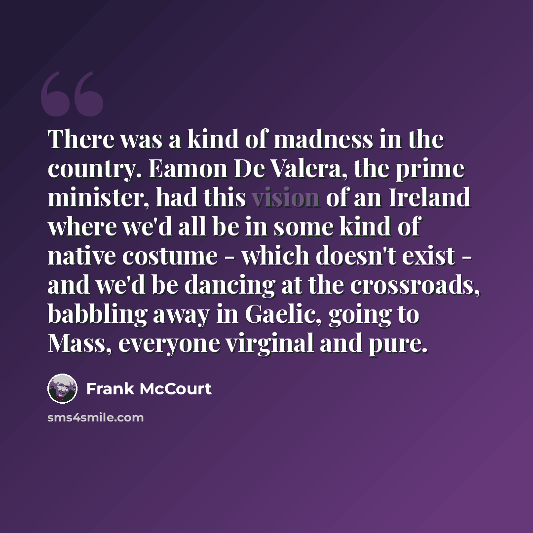 “There was a kind of madness in the country. Eamon De Valera, the prime minister, had this vision of an Ireland where we'd all be in some kind of native costume - which doesn't exist - and we'd be dancing at the crossroads, babbling away in Gaelic, going to Mass, everyone virginal and pure.” quote by Frank McCourt