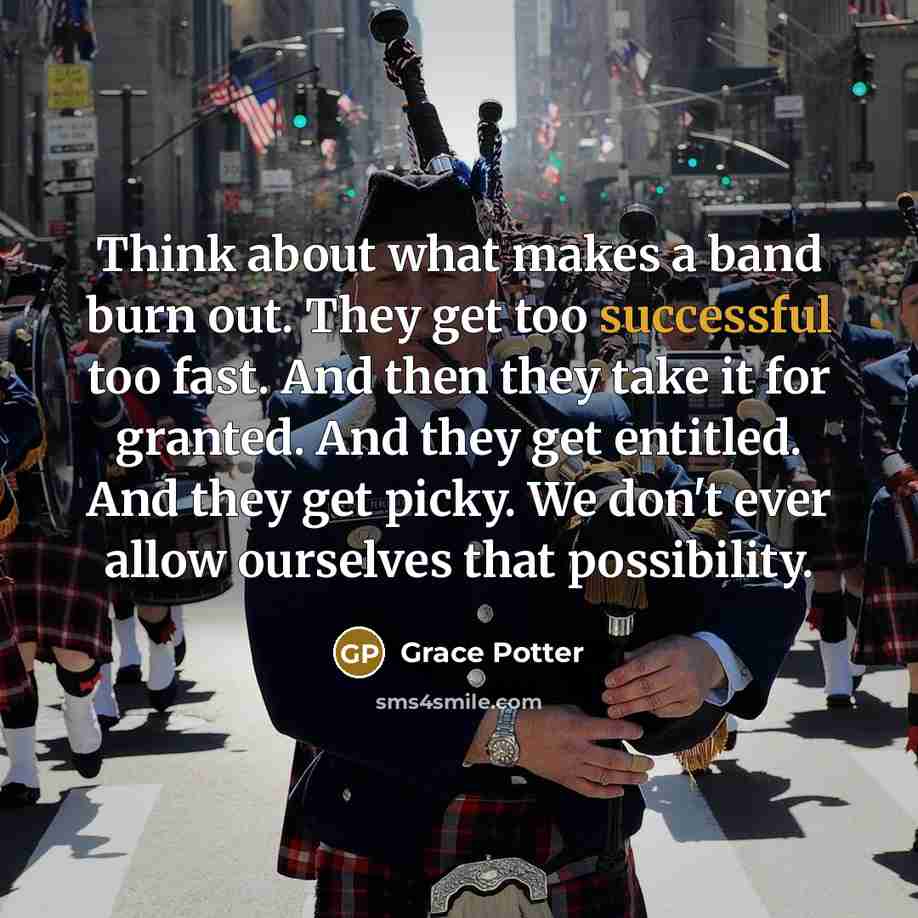 “Think about what makes a band burn out. They get too successful too fast. And then they take it for granted. And they get entitled. And they get picky. We don't ever allow ourselves that possibility.” quote by Grace Potter