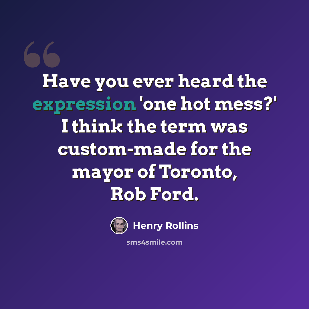 “Have you ever heard the expression 'one hot mess?' I think the term was custom-made for the mayor of Toronto, Rob Ford.” quote by Henry Rollins
