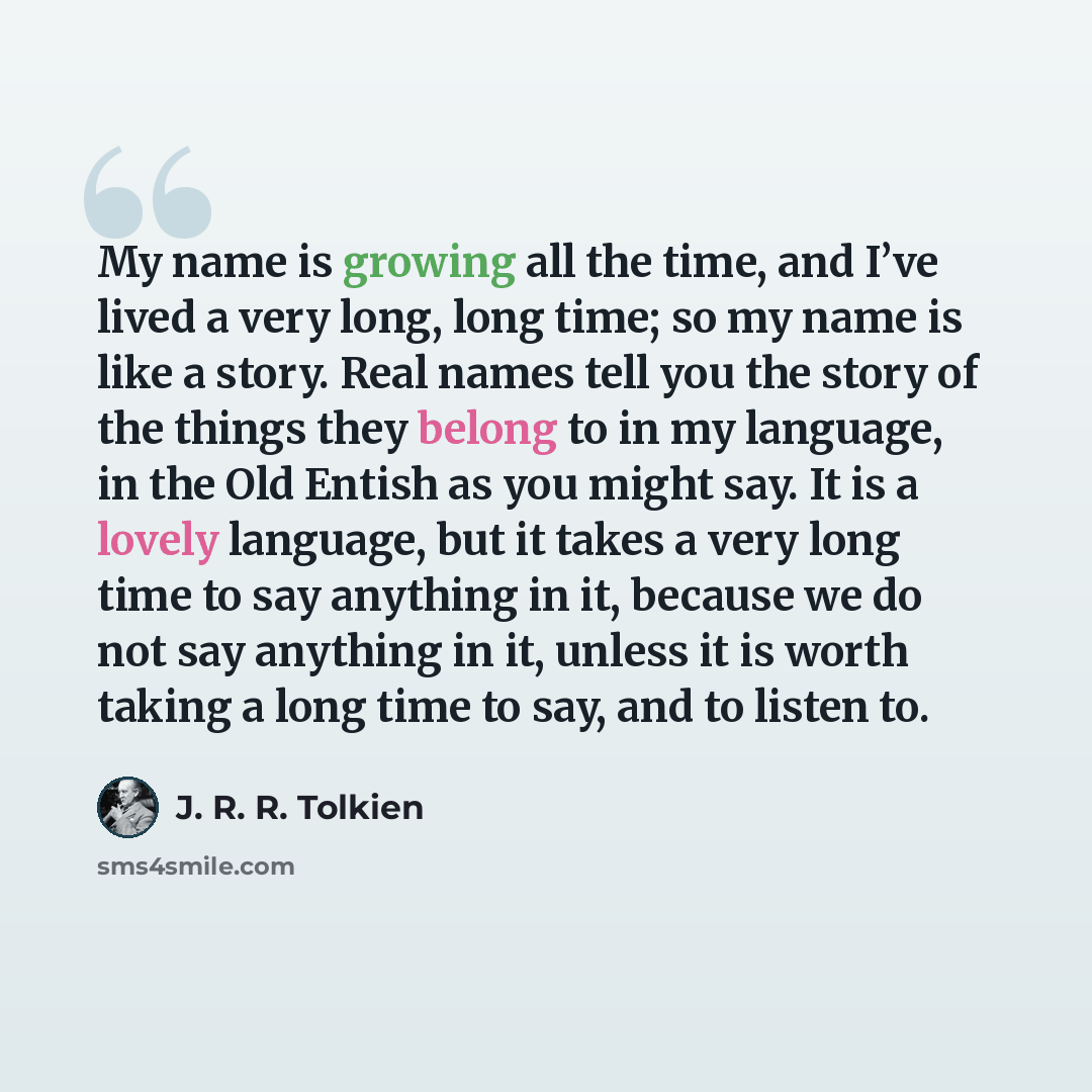 “My name is growing all the time, and I’ve lived a very long, long time; so my name is like a story. Real names tell you the story of the things they belong to in my language, in the Old Entish as you might say. It is a lovely language, but it takes a very long time to say anything in it, because…” quote by J. R. R. Tolkien
