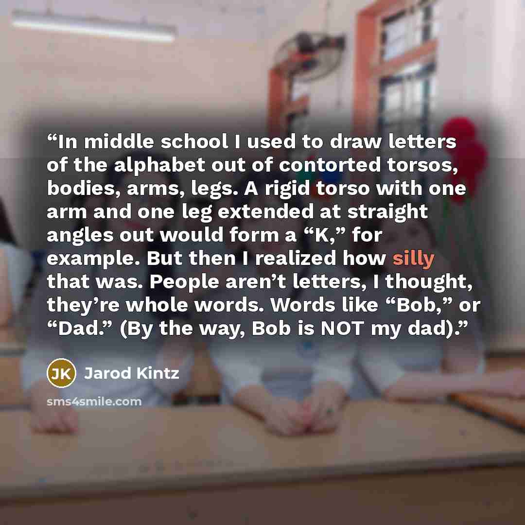 “In middle school I used to draw letters of the alphabet out of contorted torsos, bodies, arms, legs. A rigid torso with one arm and one leg extended at straight angles out would form a “K,” for example. But then I realized how silly that was. People aren’t letters, I thought, they’re whole words…” quote by Jarod Kintz