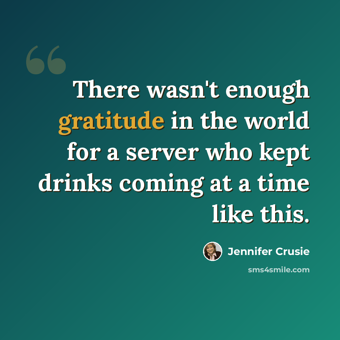 “There wasn't enough gratitude in the world for a server who kept drinks coming at a time like this.” quote by Jennifer Crusie