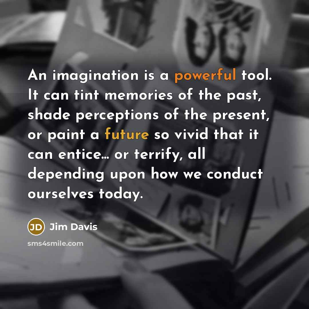 “An imagination is a powerful tool. It can tint memories of the past, shade perceptions of the present, or paint a future so vivid that it can entice... or terrify, all depending upon how we conduct ourselves today.” quote by Jim Davis