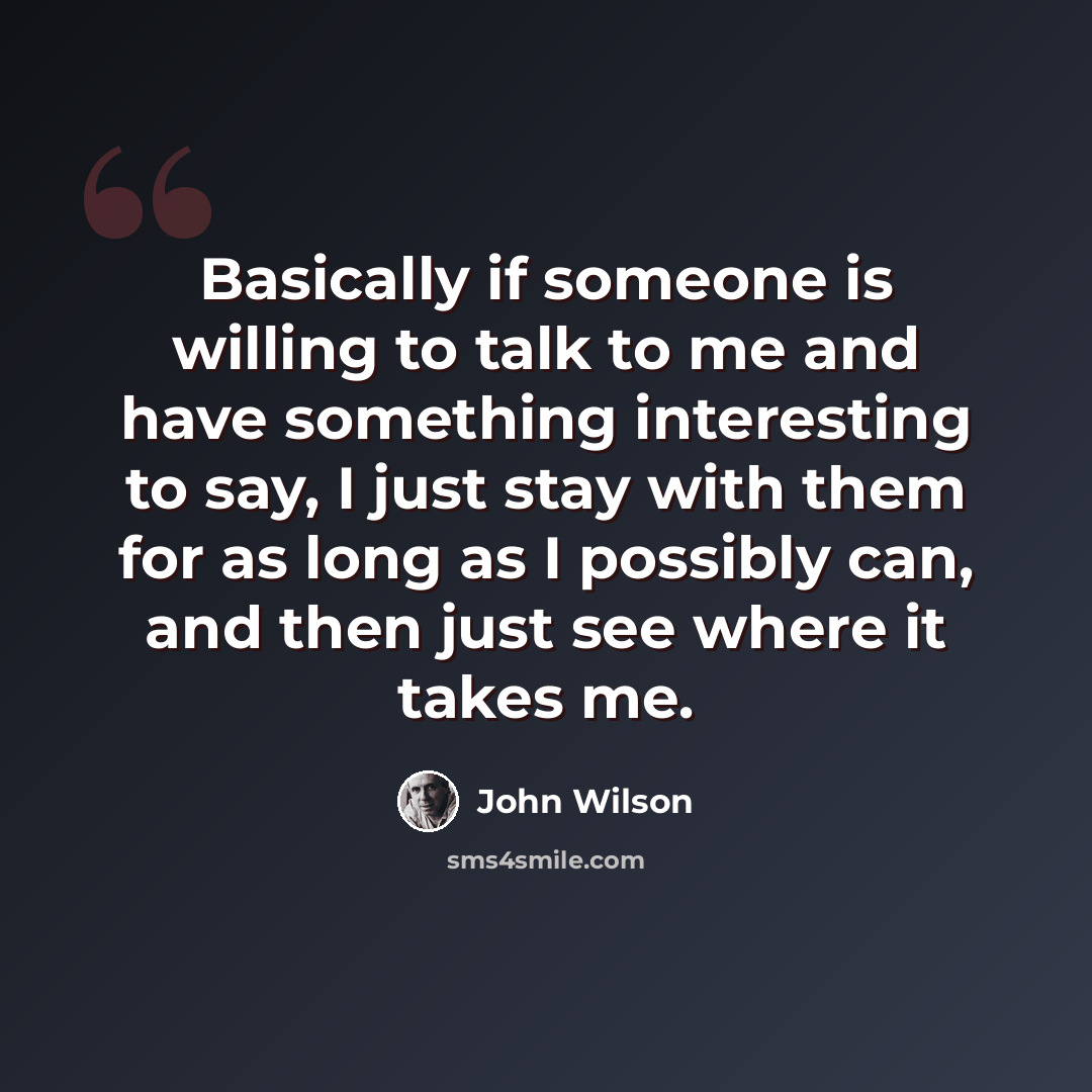 “Basically if someone is willing to talk to me and have something interesting to say, I just stay with them for as long as I possibly can, and then just see where it takes me.” quote by John Wilson