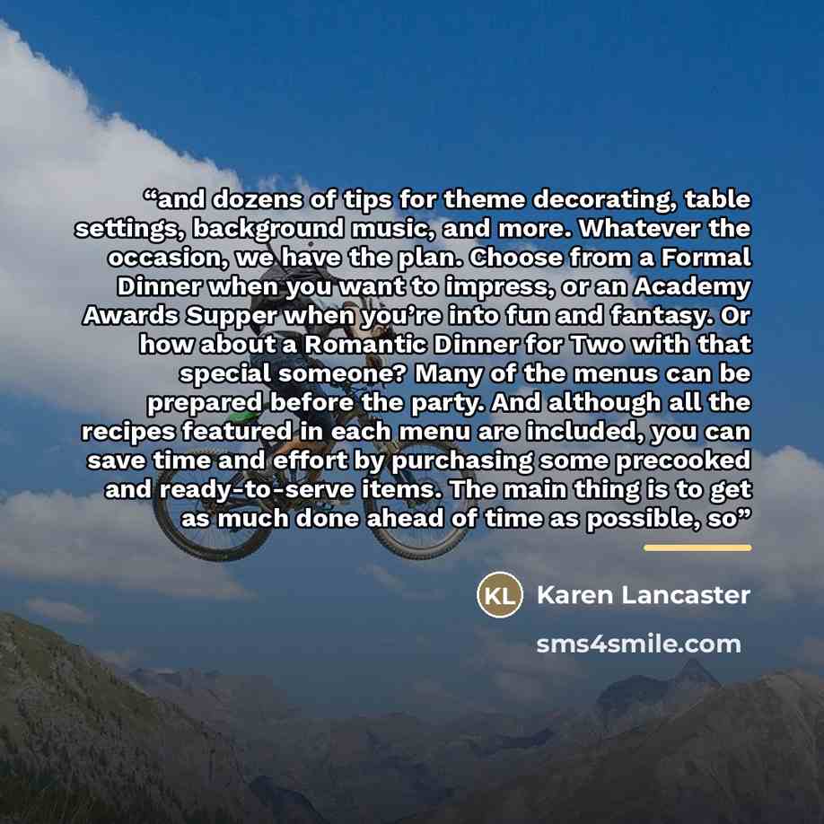 “and dozens of tips for theme decorating, table settings, background music, and more. Whatever the occasion, we have the plan. Choose from a Formal Dinner when you want to impress, or an Academy Awards Supper when you’re into fun and fantasy. Or how about a Romantic Dinner for Two with that special…” quote by Anonymous