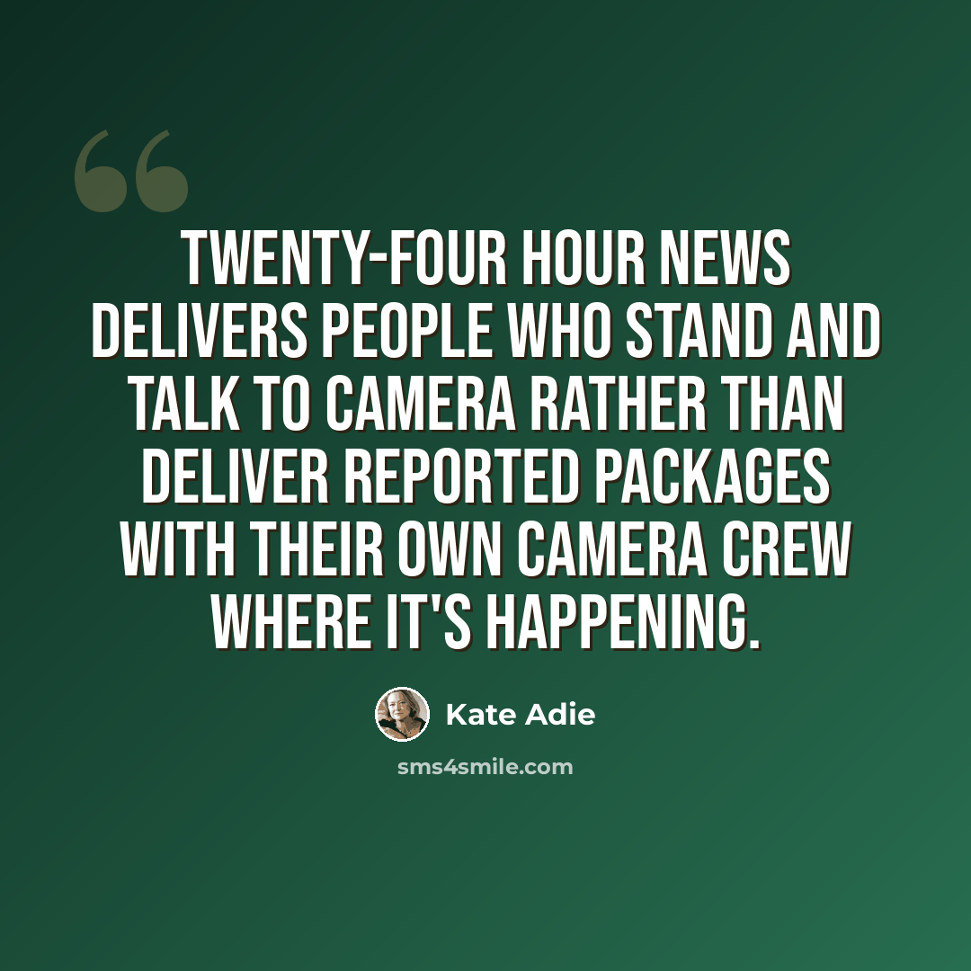 “Twenty-four hour news delivers people who stand and talk to camera rather than deliver reported packages with their own camera crew where it's happening.” quote by Kate Adie