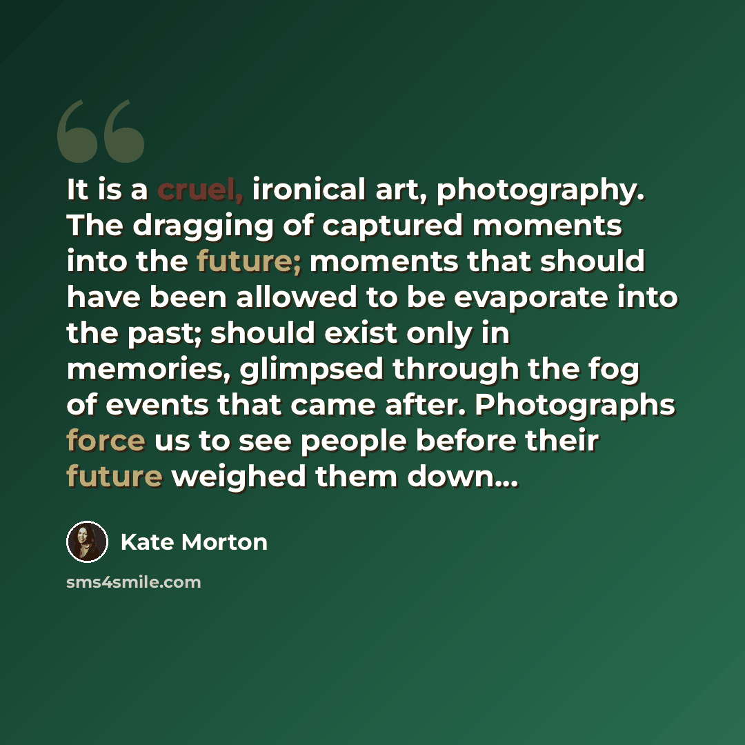 “It is a cruel, ironical art, photography. The dragging of captured moments into the future; moments that should have been allowed to be evaporate into the past; should exist only in memories, glimpsed through the fog of events that came after. Photographs force us to see people before their future…” quote by Kate Morton