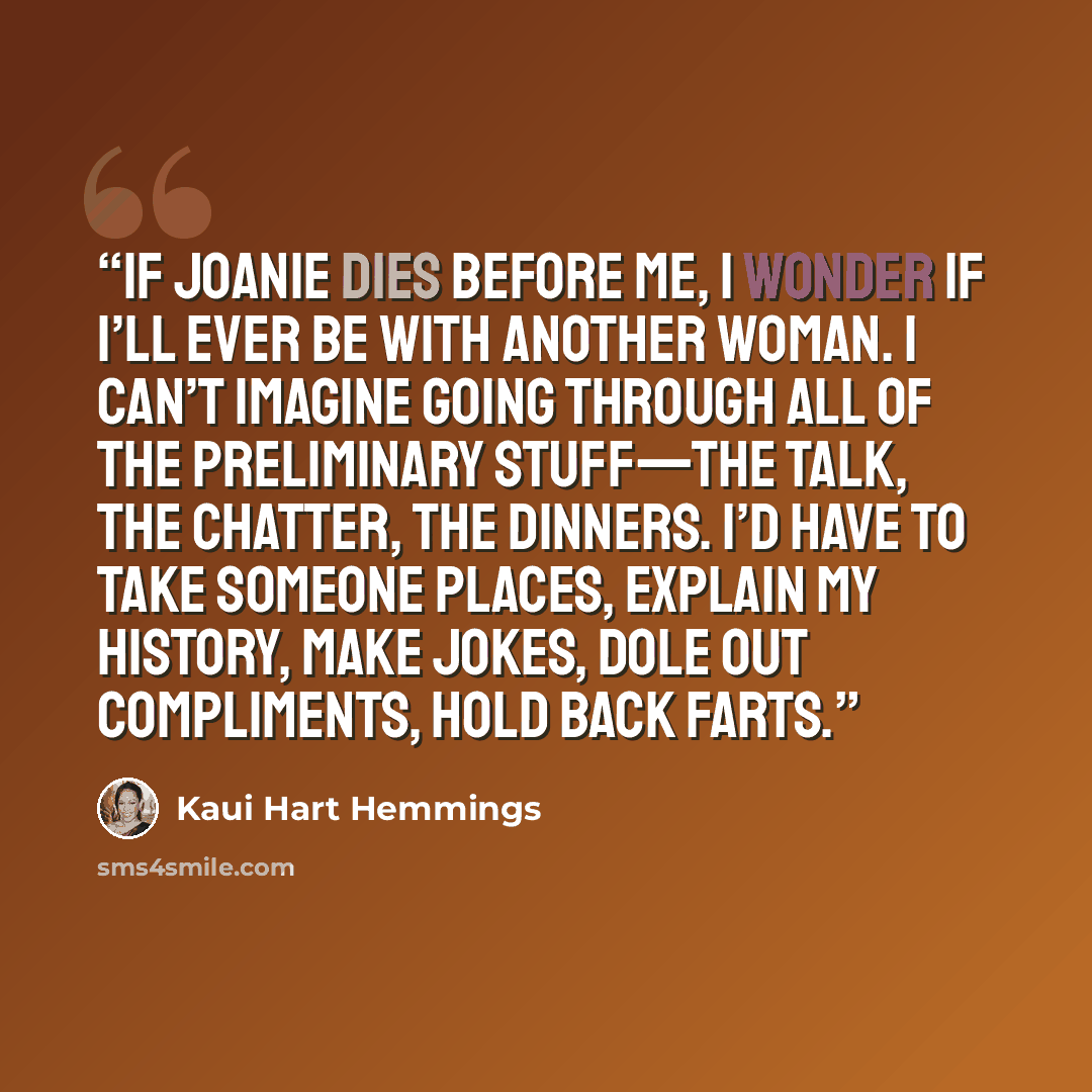“If Joanie dies before me, I wonder if I’ll ever be with another woman. I can’t imagine going through all of the preliminary stuff—the talk, the chatter, the dinners. I’d have to take someone places, explain my history, make jokes, dole out compliments, hold back farts.” quote by Kaui Hart Hemmings