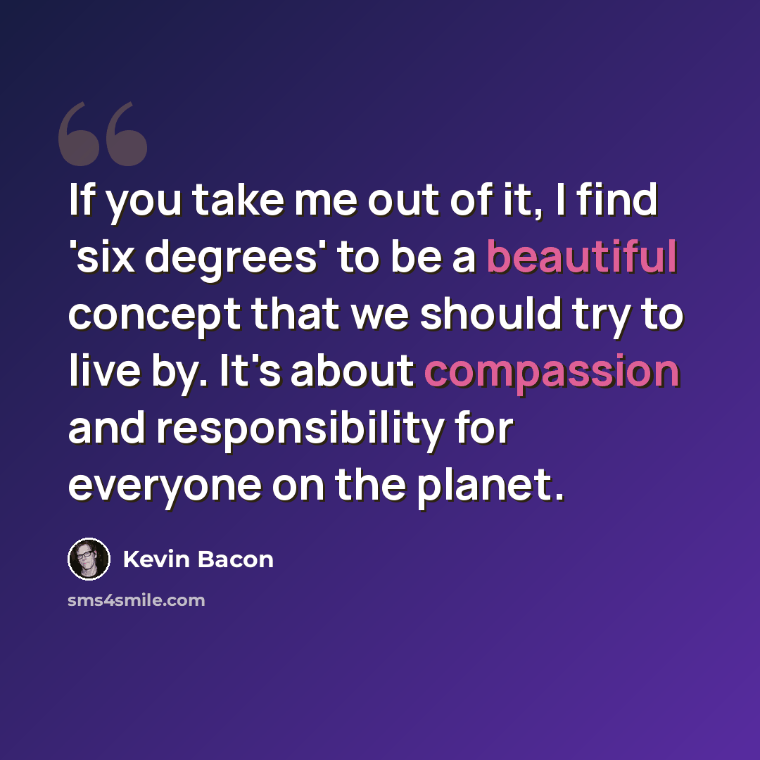 “If you take me out of it, I find 'six degrees' to be a beautiful concept that we should try to live by. It's about compassion and responsibility for everyone on the planet.” quote by Kevin Bacon