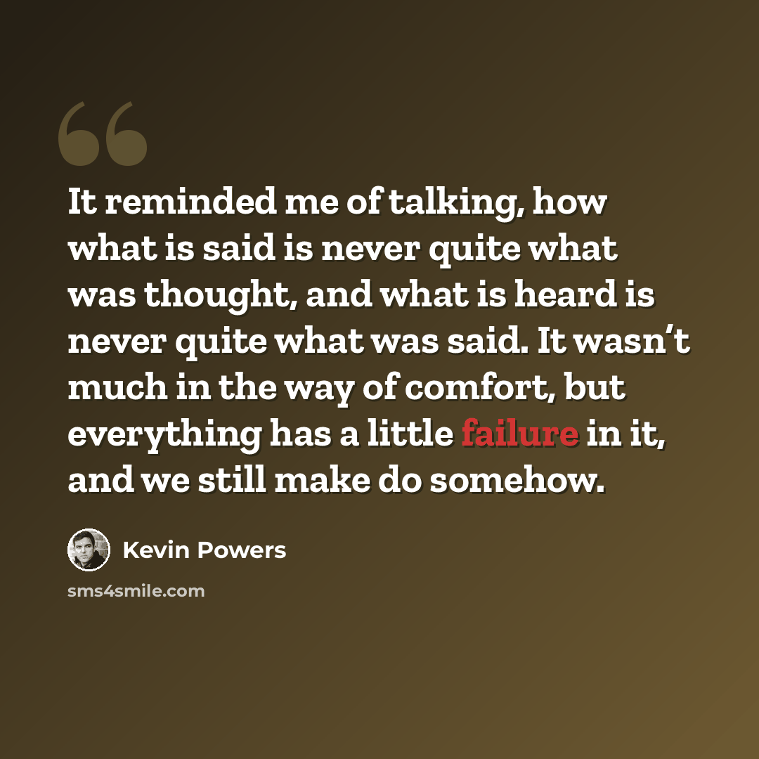 “It reminded me of talking, how what is said is never quite what was thought, and what is heard is never quite what was said. It wasn’t much in the way of comfort, but everything has a little failure in it, and we still make do somehow.” quote by Kevin Powers