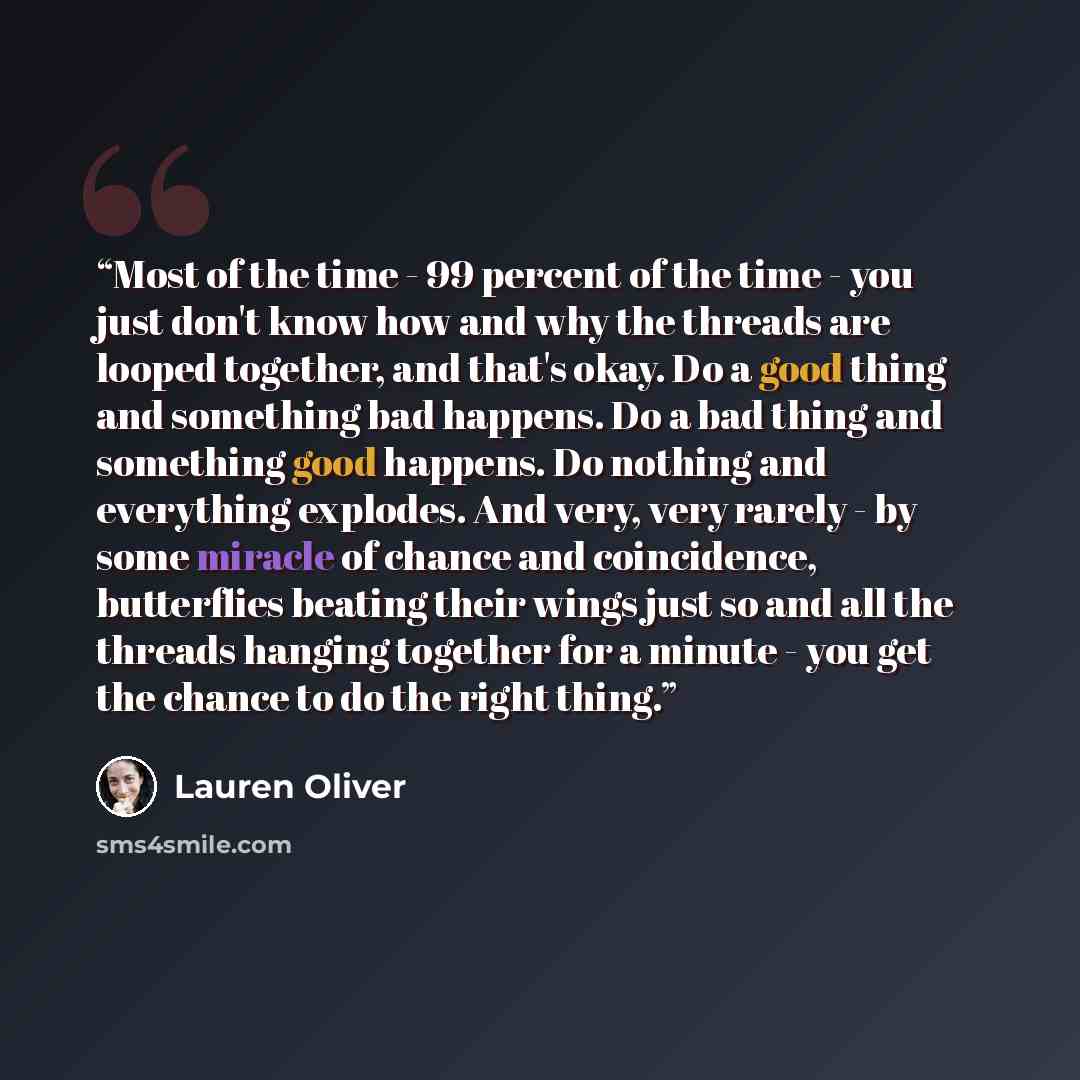 “Most of the time - 99 percent of the time - you just don't know how and why the threads are looped together, and that's okay. Do a good thing and something bad happens. Do a bad thing and something good happens. Do nothing and everything explodes. And very, very rarely - by some miracle of chance…” quote by Lauren Oliver