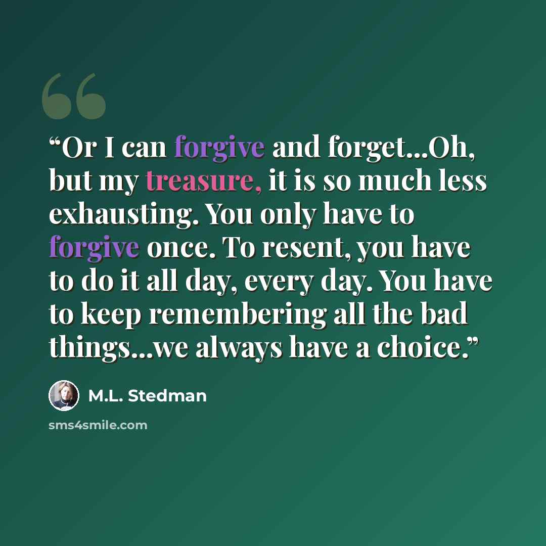 “Or I can forgive and forget...Oh, but my treasure, it is so much less exhausting. You only have to forgive once. To resent, you have to do it all day, every day. You have to keep remembering all the bad things...we always have a choice.” quote by M.L. Stedman