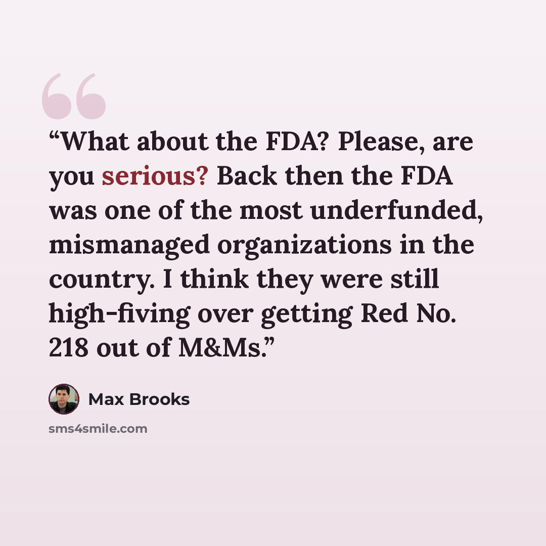 “What about the FDA? Please, are you serious? Back then the FDA was one of the most underfunded, mismanaged organizations in the country. I think they were still high-fiving over getting Red No. 218 out of M&Ms.” quote by Max Brooks