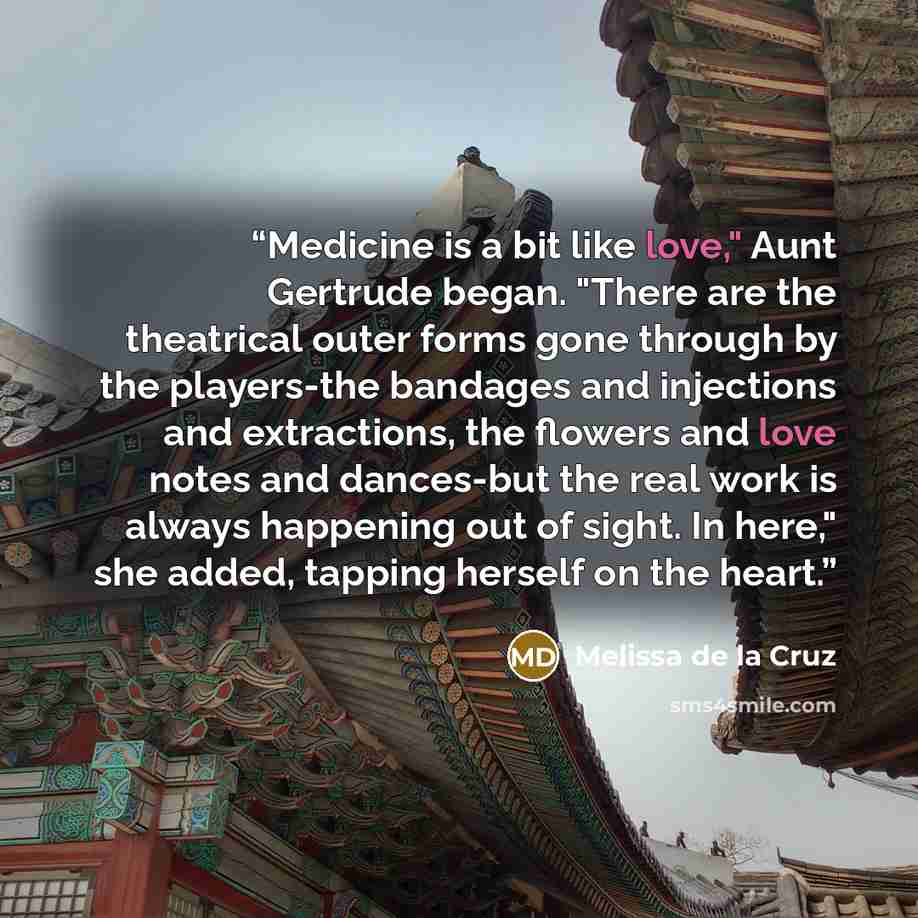 “Medicine is a bit like love," Aunt Gertrude began. "There are the theatrical outer forms gone through by the players-the bandages and injections and extractions, the flowers and love notes and dances-but the real work is always happening out of sight. In here," she added, tapping herself on the…” quote by Melissa de la Cruz