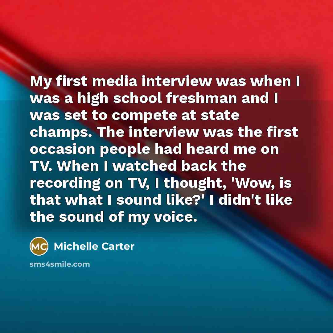 “My first media interview was when I was a high school freshman and I was set to compete at state champs. The interview was the first occasion people had heard me on TV. When I watched back the recording on TV, I thought, 'Wow, is that what I sound like?' I didn't like the sound of my voice.” quote by Michelle Carter