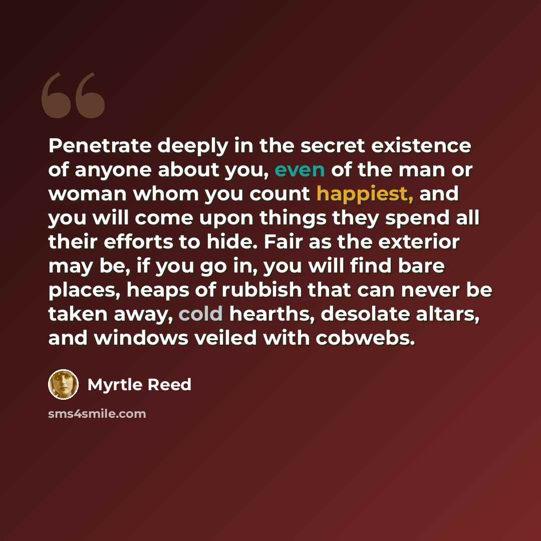 “Penetrate deeply in the secret existence of anyone about you, even of the man or woman whom you count happiest, and you will come upon things they spend all their efforts to hide. Fair as the exterior may be, if you go in, you will find bare places, heaps of rubbish that can never be taken away…” quote by Myrtle Reed