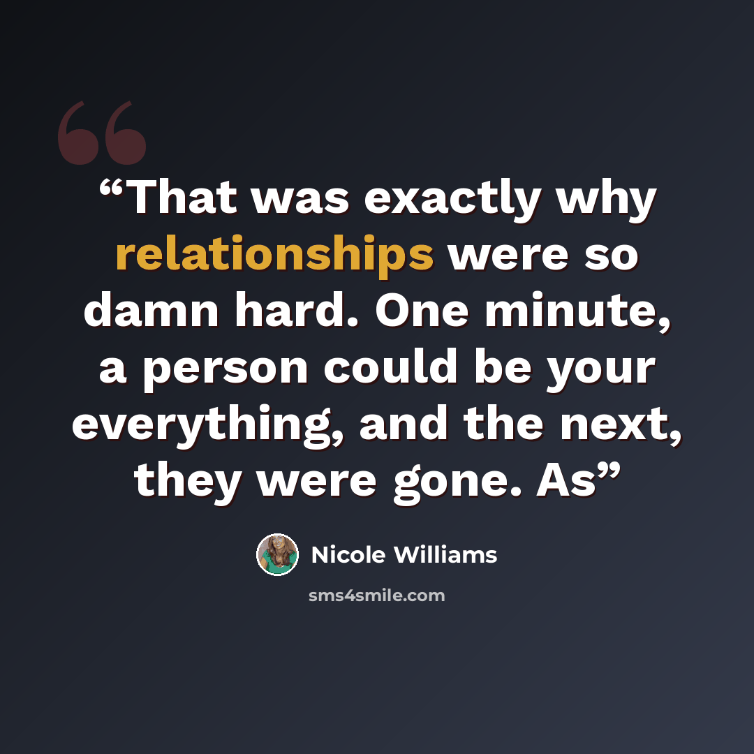 “That was exactly why relationships were so damn hard. One minute, a person could be your everything, and the next, they were gone. As” quote by Nicole Williams