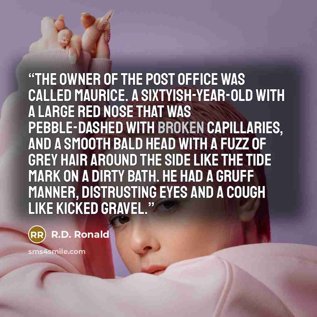 “The owner of the Post Office was called Maurice. A sixtyish-year-old with a large red nose that was pebble-dashed with broken capillaries, and a smooth bald head with a fuzz of grey hair around the side like the tide mark on a dirty bath. He had a gruff manner, distrusting eyes and a cough like…” quote by R.D. Ronald