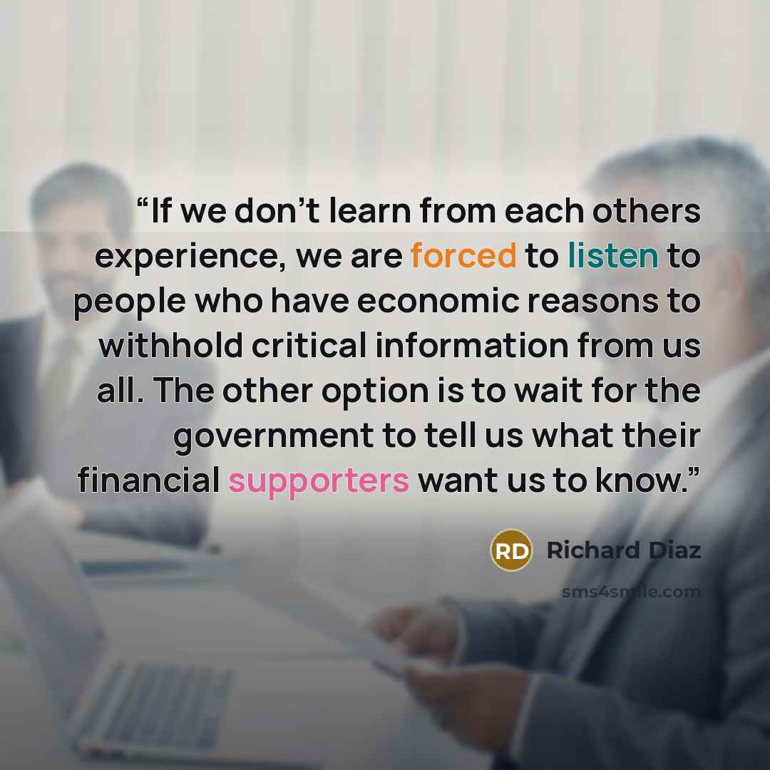 “If we don't learn from each others experience, we are forced to listen to people who have economic reasons to withhold critical information from us all. The other option is to wait for the government to tell us what their financial supporters want us to know.” quote by Richard Diaz