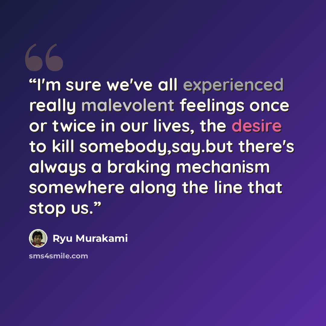 “I'm sure we've all experienced really malevolent feelings once or twice in our lives, the desire to kill somebody,say.but there's always a braking mechanism somewhere along the line that stop us.” quote by ryu murakami