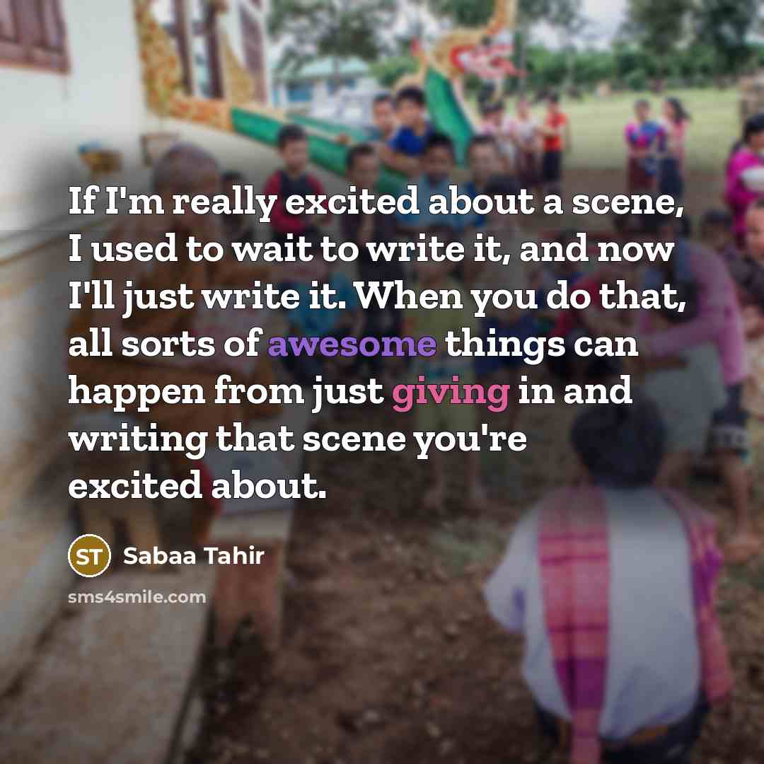 “If I'm really excited about a scene, I used to wait to write it, and now I'll just write it. When you do that, all sorts of awesome things can happen from just giving in and writing that scene you're excited about.” quote by Sabaa Tahir