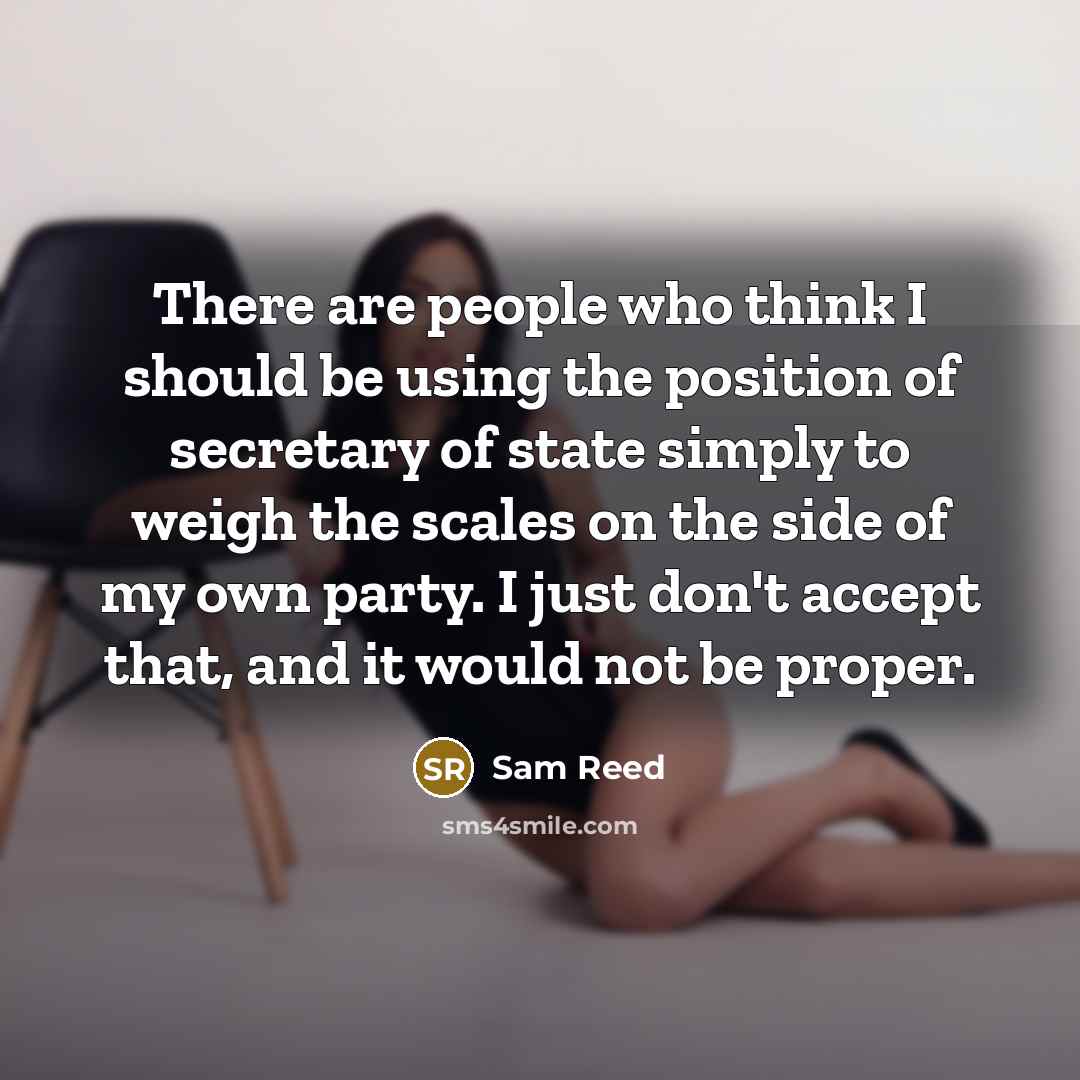 “There are people who think I should be using the position of secretary of state simply to weigh the scales on the side of my own party. I just don't accept that, and it would not be proper.” quote by Sam Reed