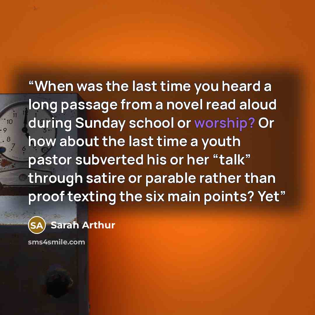“When was the last time you heard a long passage from a novel read aloud during Sunday school or worship? Or how about the last time a youth pastor subverted his or her “talk” through satire or parable rather than proof texting the six main points? Yet” quote by Sarah Arthur