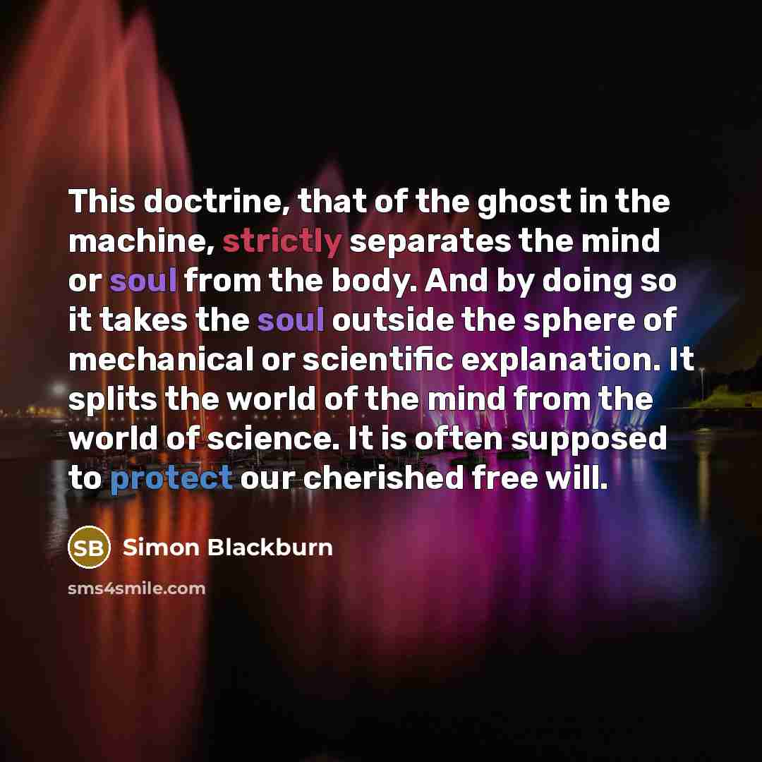 “This doctrine, that of the ghost in the machine, strictly separates the mind or soul from the body. And by doing so it takes the soul outside the sphere of mechanical or scientific explanation. It splits the world of the mind from the world of science. It is often supposed to protect our cherished…” quote by Simon Blackburn