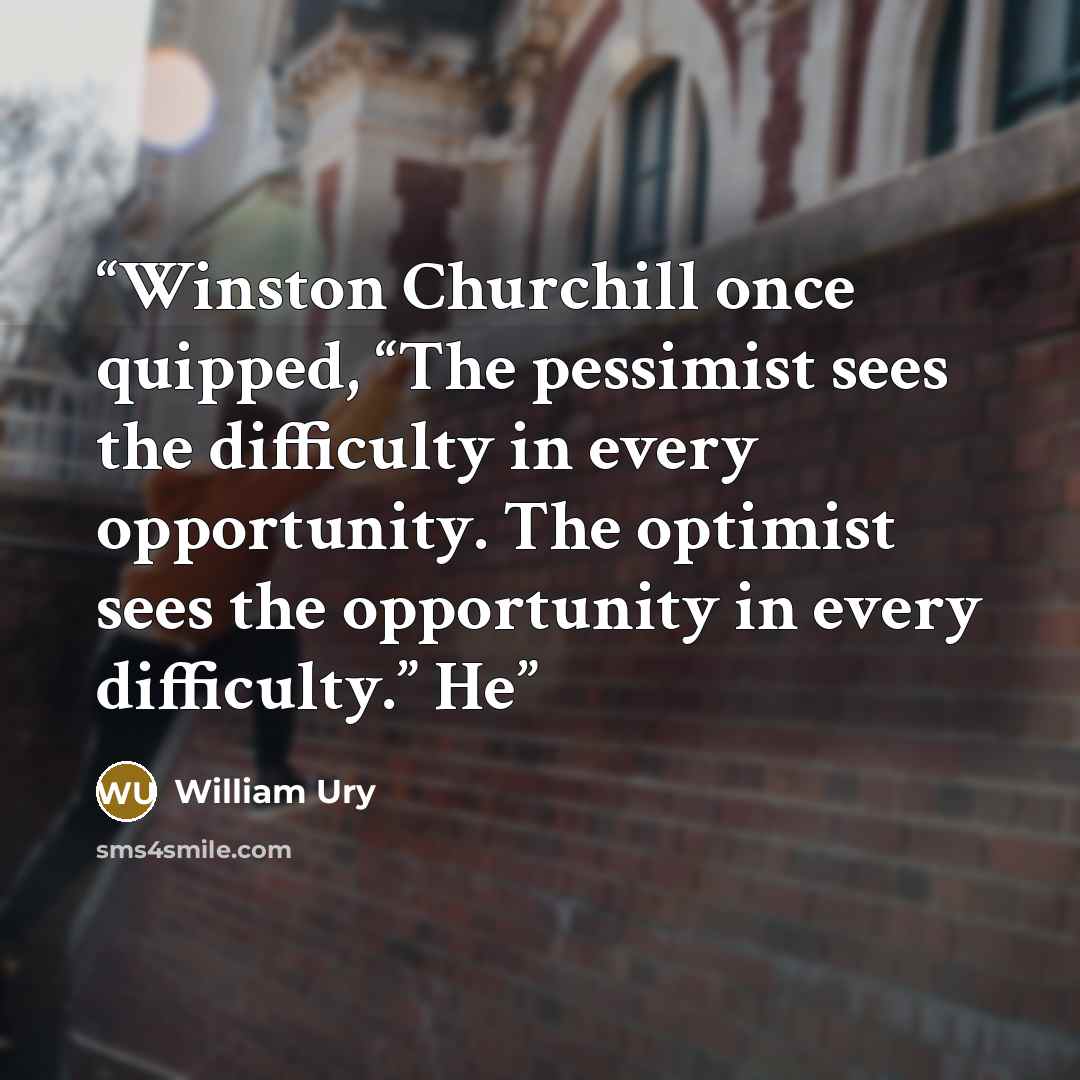 “Winston Churchill once quipped, “The pessimist sees the difficulty in every opportunity. The optimist sees the opportunity in every difficulty.” He” quote by William Ury