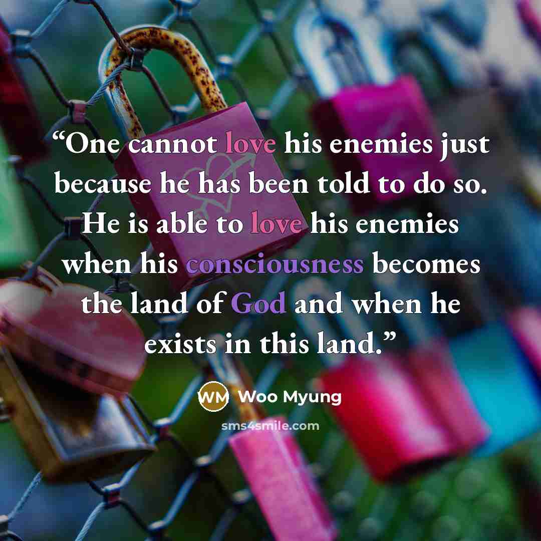“One cannot love his enemies just because he has been told to do so. He is able to love his enemies when his consciousness becomes the land of God and when he exists in this land.” quote by Woo Myung