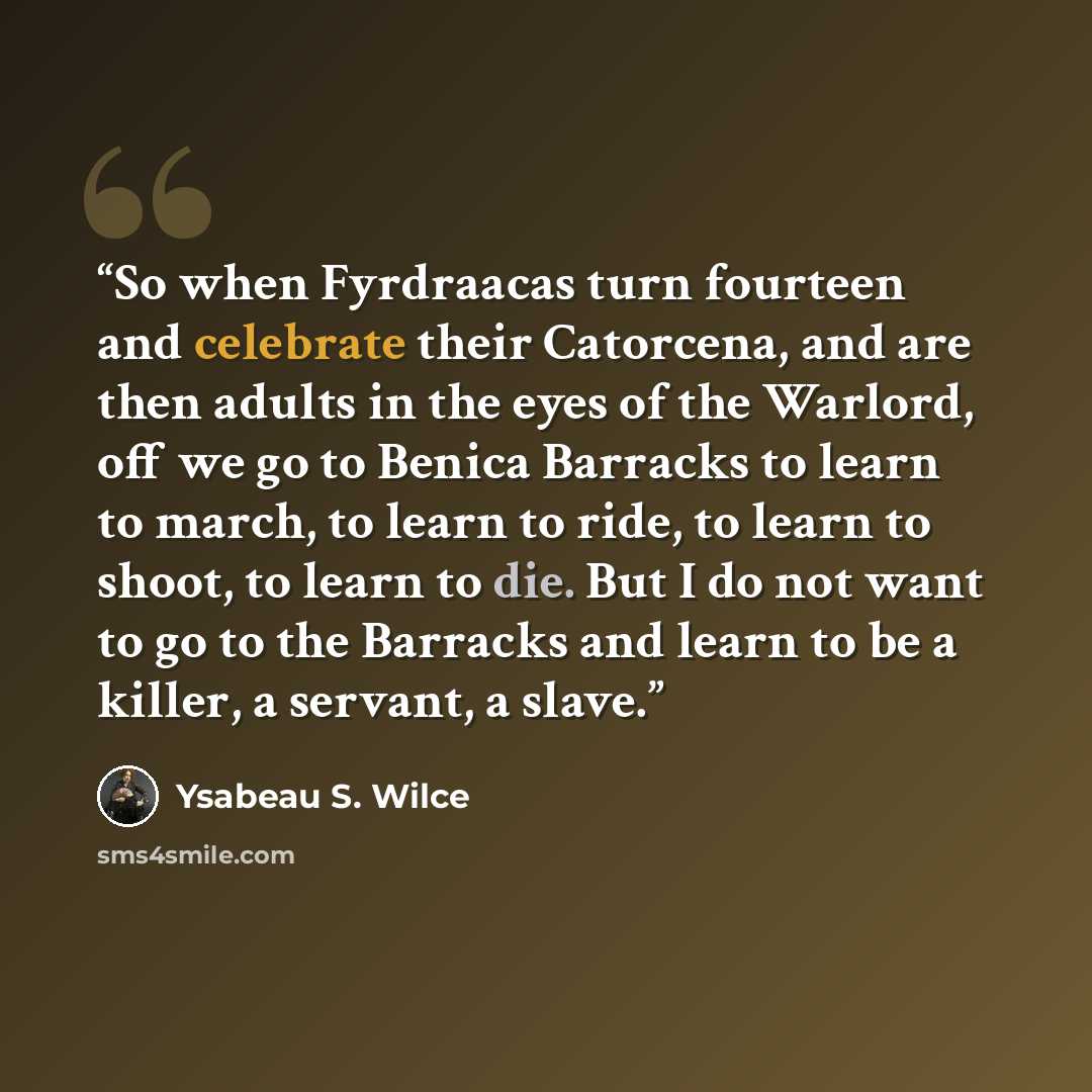 “So when Fyrdraacas turn fourteen and celebrate their Catorcena, and are then adults in the eyes of the Warlord, off we go to Benica Barracks to learn to march, to learn to ride, to learn to shoot, to learn to die. But I do not want to go to the Barracks and learn to be a killer, a servant, a slave.” quote by Ysabeau S. Wilce