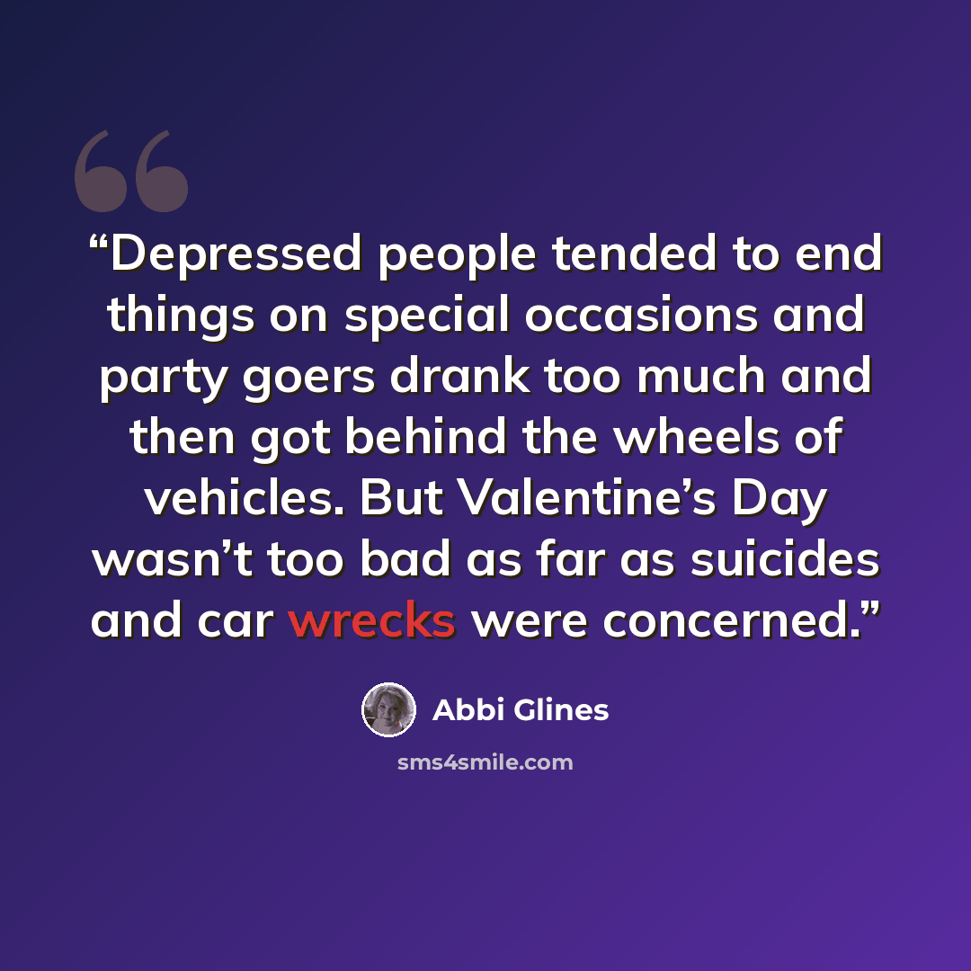 “Depressed people tended to end things on special occasions and party goers drank too much and then got behind the wheels of vehicles. But Valentine’s Day wasn’t too bad as far as suicides and car wrecks were concerned.” quote by Abbi Glines