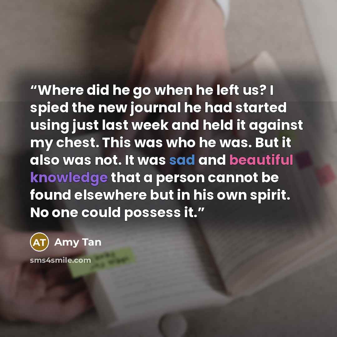 “Where did he go when he left us? I spied the new journal he had started using just last week and held it against my chest. This was who he was. But it also was not. It was sad and beautiful knowledge that a person cannot be found elsewhere but in his own spirit. No one could possess it.” quote by Amy Tan