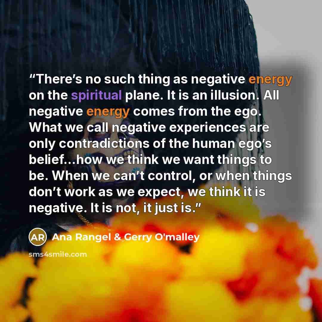 “There’s no such thing as negative energy on the spiritual plane. It is an illusion. All negative energy comes from the ego. What we call negative experiences are only contradictions of the human ego’s belief…how we think we want things to be. When we can’t control, or when things don’t work as we…” quote by Ana Rangel & Gerry O'malley