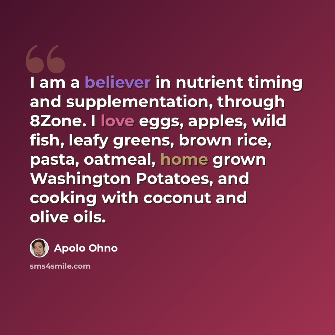 “I am a believer in nutrient timing and supplementation, through 8Zone. I love eggs, apples, wild fish, leafy greens, brown rice, pasta, oatmeal, home grown Washington Potatoes, and cooking with coconut and olive oils.” quote by Apolo Ohno