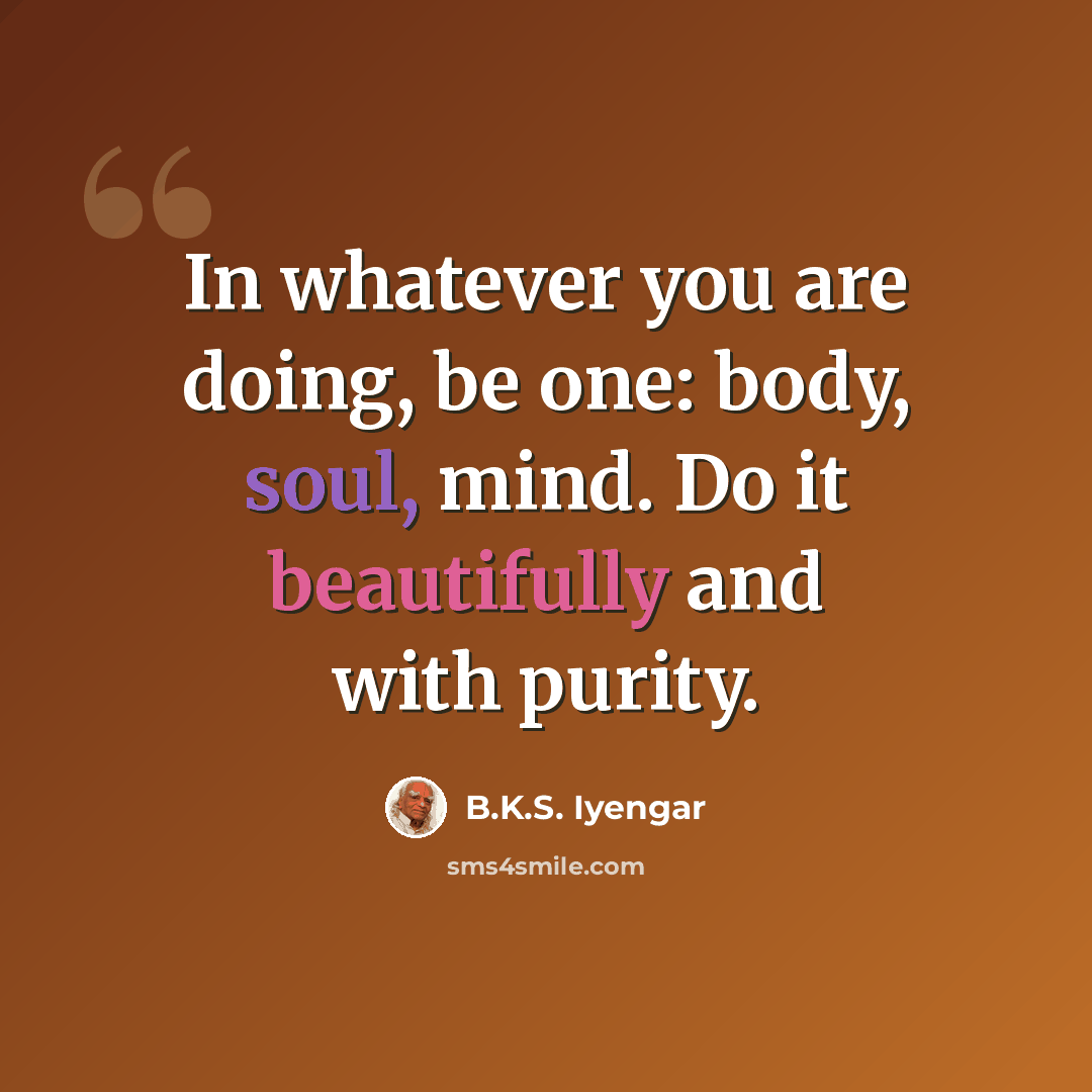 “In whatever you are doing, be one: body, soul, mind. Do it beautifully and with purity.” quote by B.K.S. Iyengar