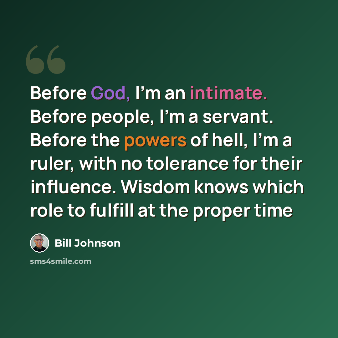 “Before God, I'm an intimate. Before people, I'm a servant. Before the powers of hell, I'm a ruler, with no tolerance for their influence. Wisdom knows which role to fulfill at the proper time” quote by Bill Johnson