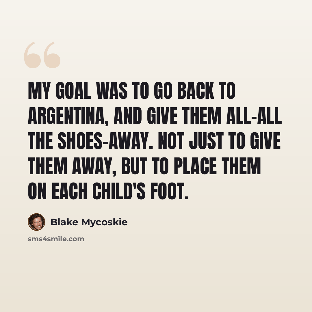 “My goal was to go back to Argentina, and give them all-all the shoes-away. Not just to give them away, but to place them on each child's foot.” quote by Blake Mycoskie