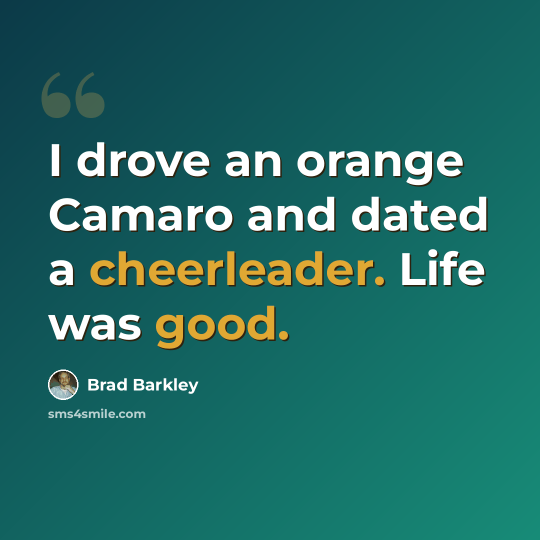 “I drove an orange Camaro and dated a cheerleader. Life was good.” quote by Brad Barkley