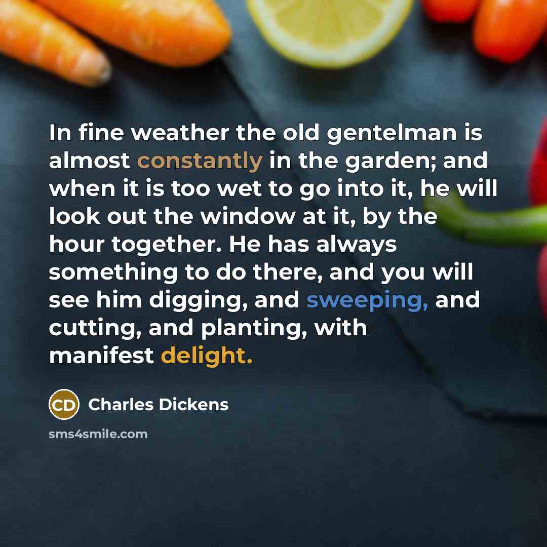 “In fine weather the old gentelman is almost constantly in the garden; and when it is too wet to go into it, he will look out the window at it, by the hour together. He has always something to do there, and you will see him digging, and sweeping, and cutting, and planting, with manifest delight.” quote by Charles Dickens