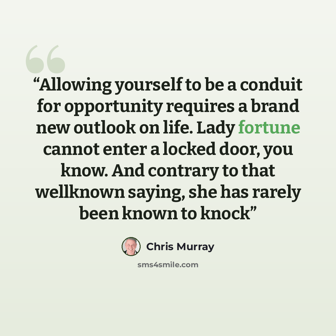 “Allowing yourself to be a conduit for opportunity requires a brand new outlook on life. Lady fortune cannot enter a locked door, you know. And contrary to that wellknown saying, she has rarely been known to knock” quote by Chris Murray