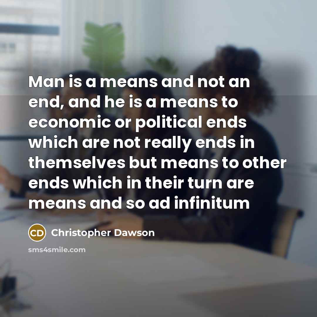“Man is a means and not an end, and he is a means to economic or political ends which are not really ends in themselves but means to other ends which in their turn are means and so ad infinitum” quote by Christopher Dawson
