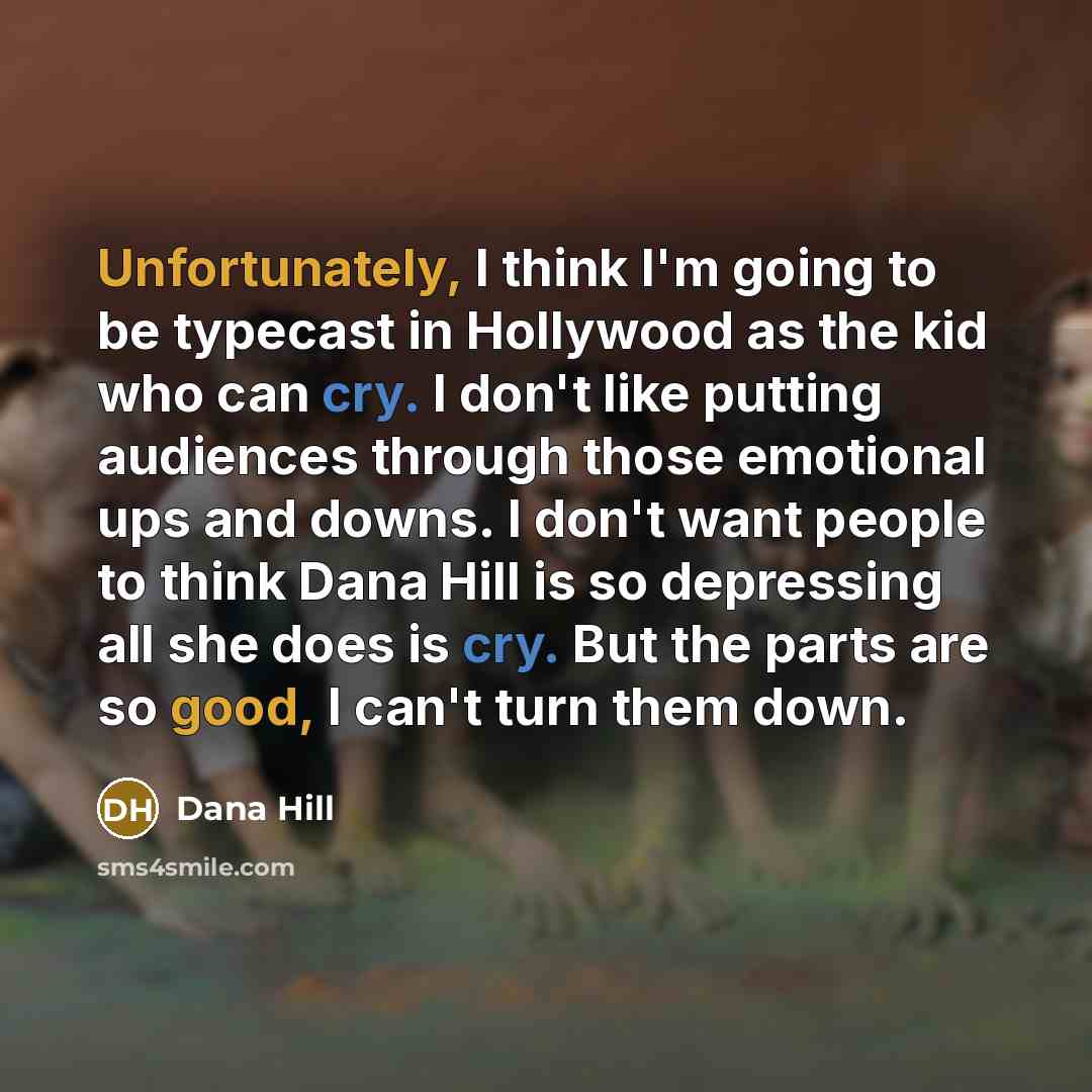 “Unfortunately, I think I'm going to be typecast in Hollywood as the kid who can cry. I don't like putting audiences through those emotional ups and downs. I don't want people to think Dana Hill is so depressing all she does is cry. But the parts are so good, I can't turn them down.” quote by Dana Hill
