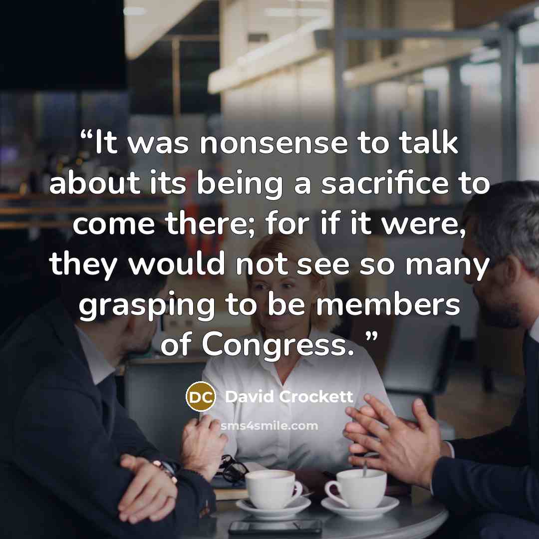 “It was nonsense to talk about its being a sacrifice to come there; for if it were, they would not see so many grasping to be members of Congress.” quote by David Crockett