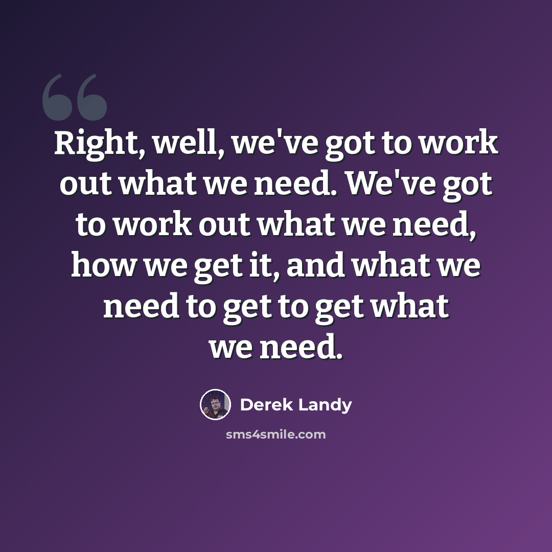 “Right, well, we've got to work out what we need. We've got to work out what we need, how we get it, and what we need to get to get what we need.” quote by Derek Landy