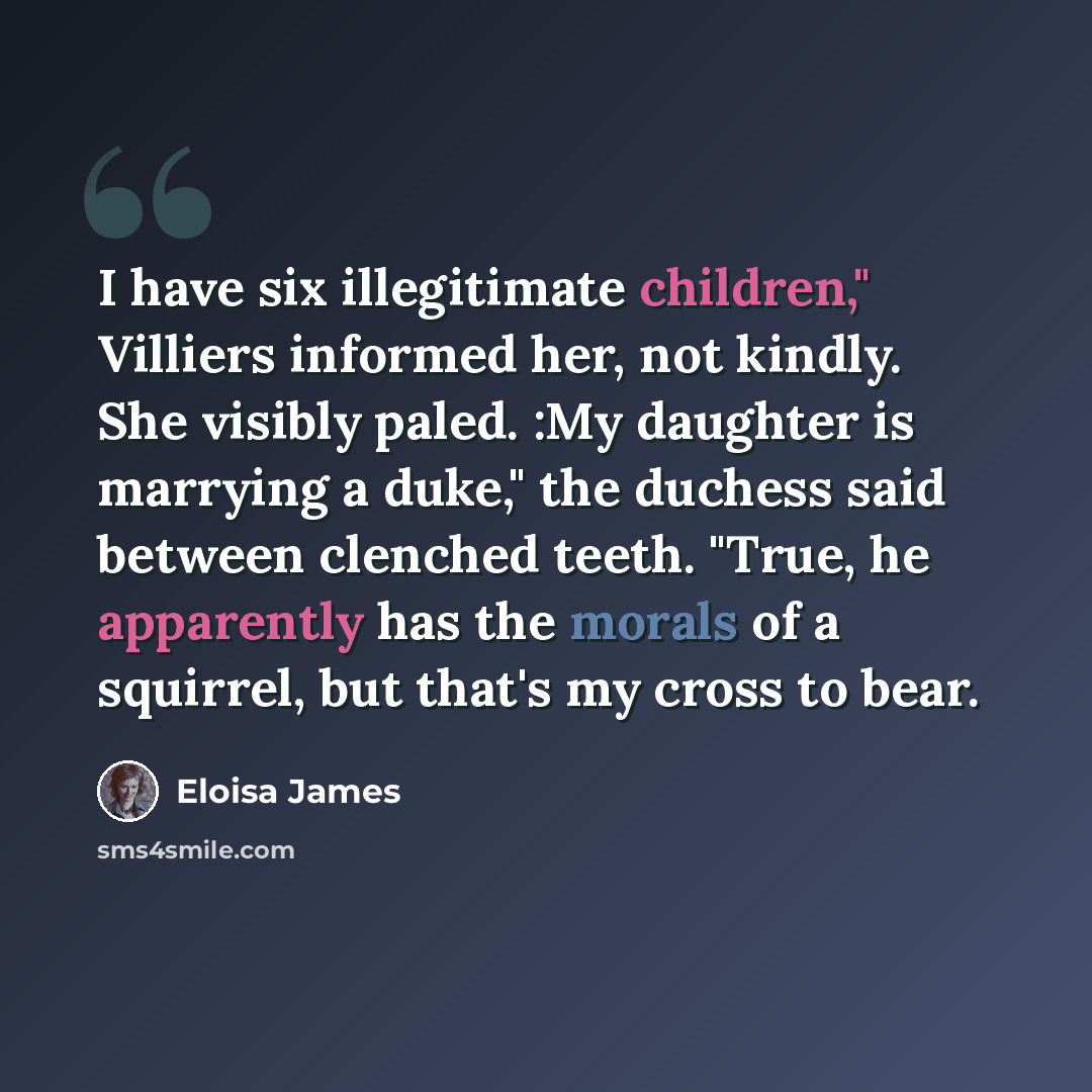 “I have six illegitimate children," Villiers informed her, not kindly. She visibly paled. :My daughter is marrying a duke," the duchess said between clenched teeth. "True, he apparently has the morals of a squirrel, but that's my cross to bear.” quote by Eloisa James