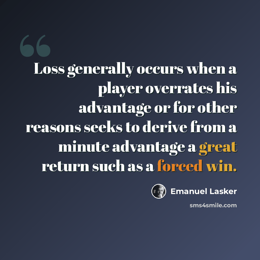 “Loss generally occurs when a player overrates his advantage or for other reasons seeks to derive from a minute advantage a great return such as a forced win.” quote by Emanuel Lasker
