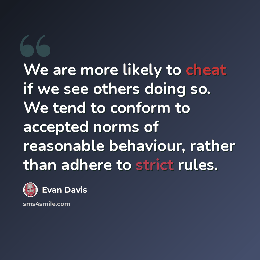 “We are more likely to cheat if we see others doing so. We tend to conform to accepted norms of reasonable behaviour, rather than adhere to strict rules.” quote by Evan Davis